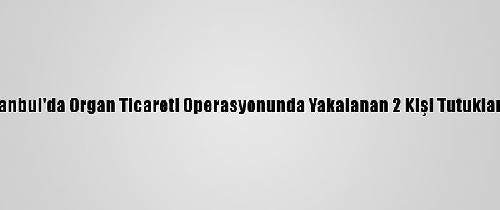 İstanbul'da Organ Ticareti Operasyonunda Yakalanan 2 Kişi Tutuklandı