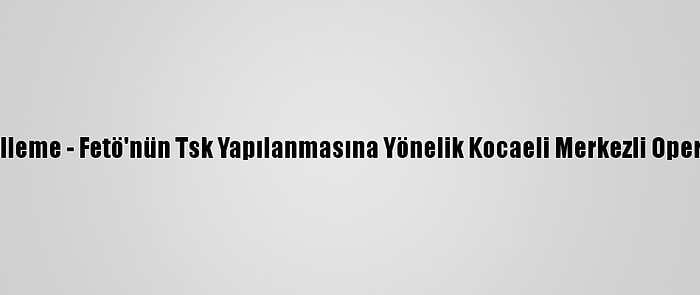 Güncelleme - Fetö'nün Tsk Yapılanmasına Yönelik Kocaeli Merkezli Operasyon