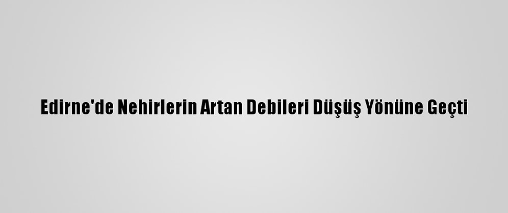 Edirne'de Nehirlerin Artan Debileri Düşüş Yönüne Geçti