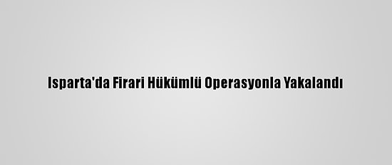 Isparta'da Firari Hükümlü Operasyonla Yakalandı