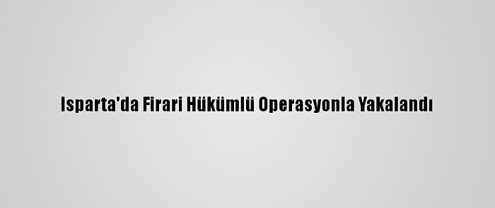 Isparta'da Firari Hükümlü Operasyonla Yakalandı