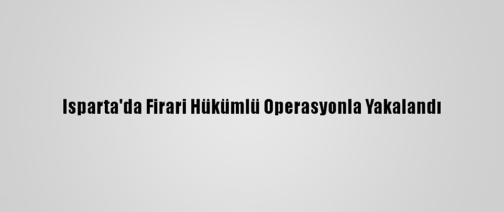 Isparta'da Firari Hükümlü Operasyonla Yakalandı