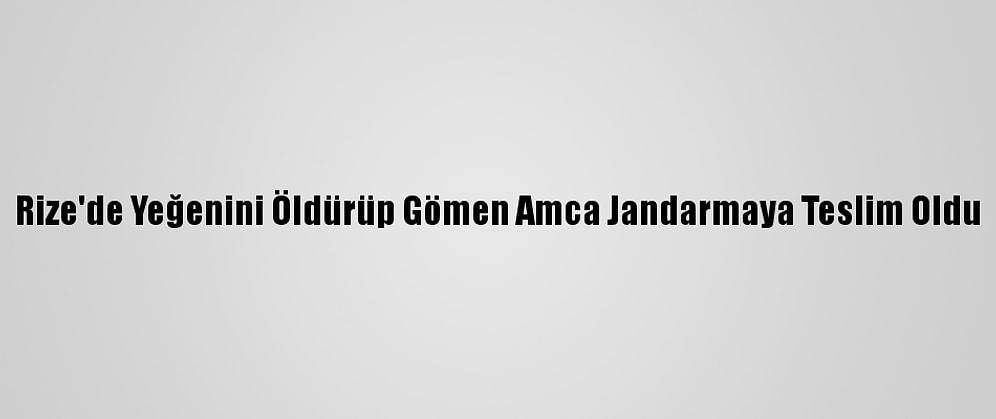 Rize'de Yeğenini Öldürüp Gömen Amca Jandarmaya Teslim Oldu