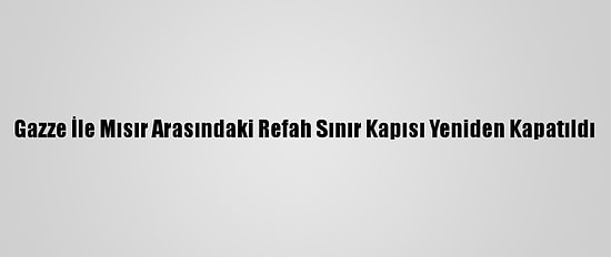 Gazze İle Mısır Arasındaki Refah Sınır Kapısı Yeniden Kapatıldı