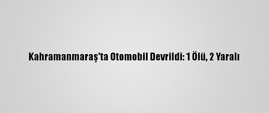 Kahramanmaraş'ta Otomobil Devrildi: 1 Ölü, 2 Yaralı