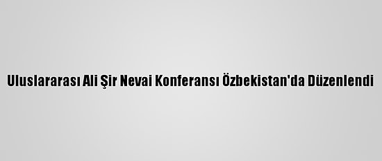 Uluslararası Ali Şir Nevai Konferansı Özbekistan'da Düzenlendi