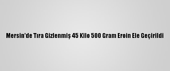 Mersin'de Tıra Gizlenmiş 45 Kilo 500 Gram Eroin Ele Geçirildi