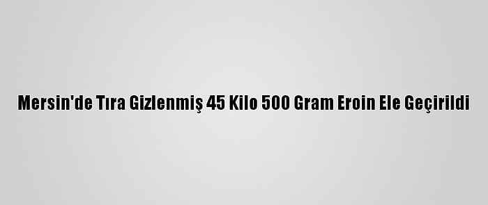 Mersin'de Tıra Gizlenmiş 45 Kilo 500 Gram Eroin Ele Geçirildi