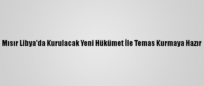 Mısır Libya'da Kurulacak Yeni Hükümet İle Temas Kurmaya Hazır