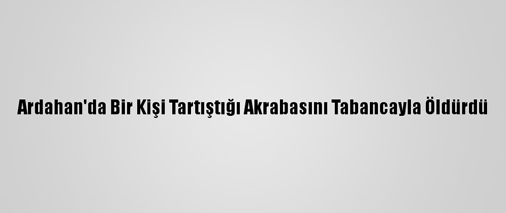 Ardahan'da Bir Kişi Tartıştığı Akrabasını Tabancayla Öldürdü