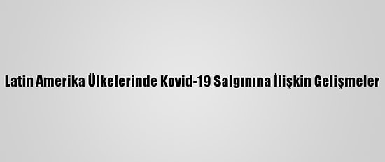 Latin Amerika Ülkelerinde Kovid-19 Salgınına İlişkin Gelişmeler