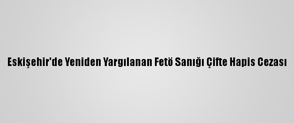 Eskişehir'de Yeniden Yargılanan Fetö Sanığı Çifte Hapis Cezası