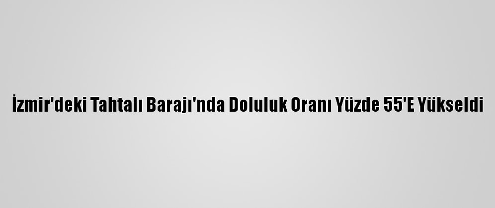İzmir'deki Tahtalı Barajı'nda Doluluk Oranı Yüzde 55'E Yükseldi