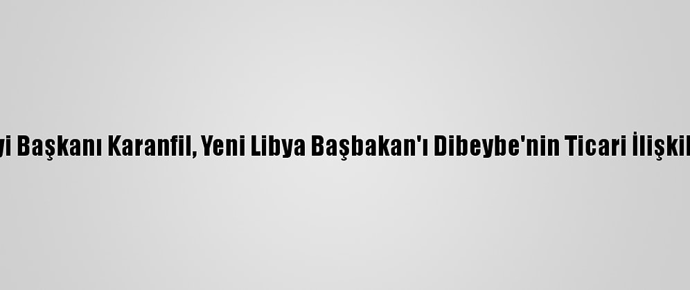 Türkiye-Libya İş Konseyi Başkanı Karanfil, Yeni Libya Başbakan'ı Dibeybe'nin Ticari İlişkilere Katkısından Ümitli: