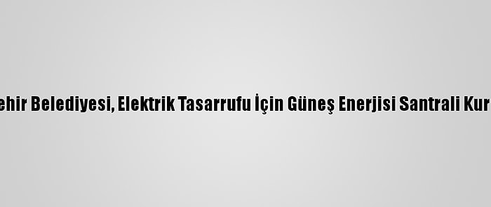 Kırşehir Belediyesi, Elektrik Tasarrufu İçin Güneş Enerjisi Santrali Kuruyor