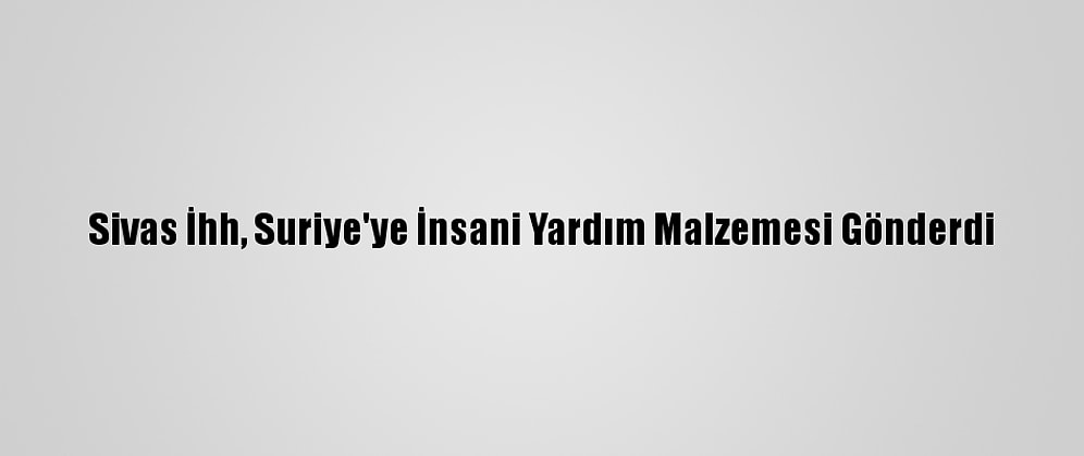 Sivas İhh, Suriye'ye İnsani Yardım Malzemesi Gönderdi