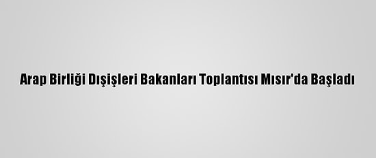 Arap Birliği Dışişleri Bakanları Toplantısı Mısır'da Başladı