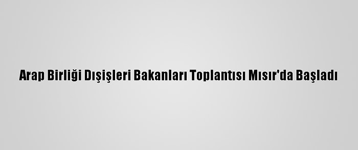 Arap Birliği Dışişleri Bakanları Toplantısı Mısır'da Başladı