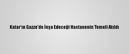 Katar'ın Gazze'de İnşa Edeceği Hastanenin Temeli Atıldı