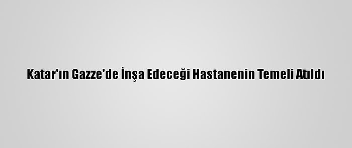 Katar'ın Gazze'de İnşa Edeceği Hastanenin Temeli Atıldı