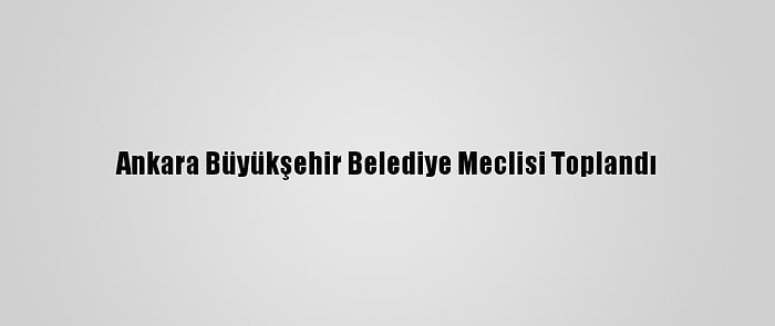 Ankara Büyükşehir Belediye Meclisi Toplandı