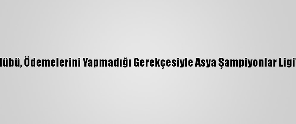 Çinli Futbol Kulübü, Ödemelerini Yapmadığı Gerekçesiyle Asya Şampiyonlar Ligi'nden Çıkarıldı