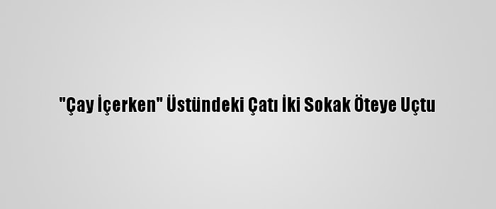 "Çay İçerken" Üstündeki Çatı İki Sokak Öteye Uçtu