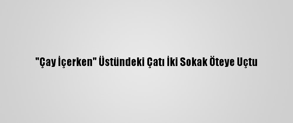 "Çay İçerken" Üstündeki Çatı İki Sokak Öteye Uçtu