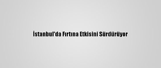 İstanbul'da Fırtına Etkisini Sürdürüyor
