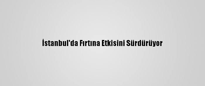 İstanbul'da Fırtına Etkisini Sürdürüyor