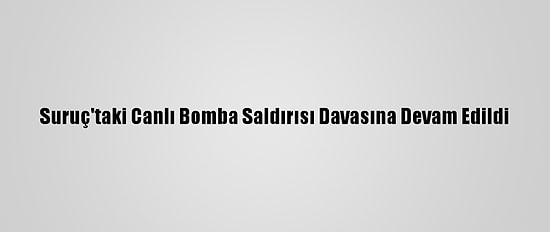 Suruç'taki Canlı Bomba Saldırısı Davasına Devam Edildi