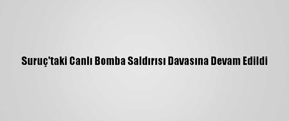 Suruç'taki Canlı Bomba Saldırısı Davasına Devam Edildi