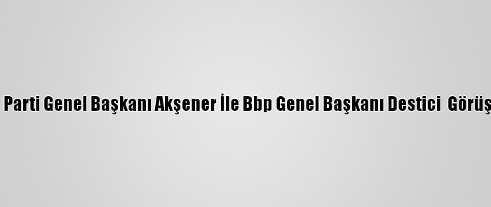 İyi Parti Genel Başkanı Akşener İle Bbp Genel Başkanı Destici  Görüştü