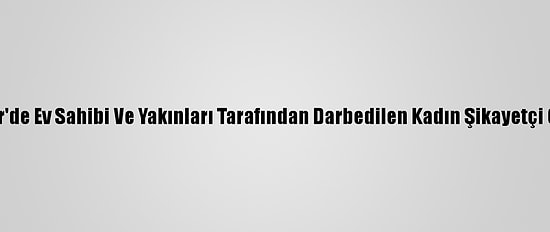 İzmir'de Ev Sahibi Ve Yakınları Tarafından Darbedilen Kadın Şikayetçi Oldu