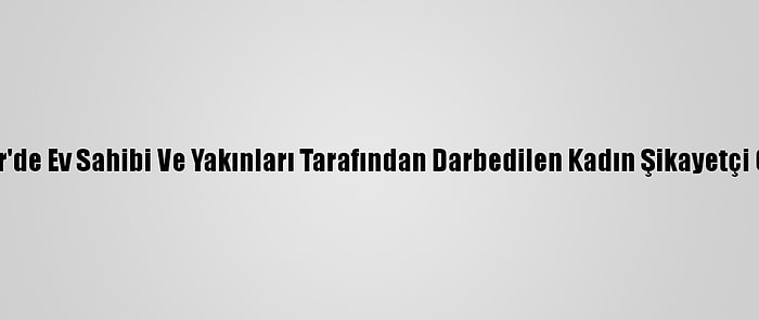 İzmir'de Ev Sahibi Ve Yakınları Tarafından Darbedilen Kadın Şikayetçi Oldu