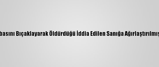 Zonguldak'ta Babasını Bıçaklayarak Öldürdüğü İddia Edilen Sanığa Ağırlaştırılmış Müebbet Hapis