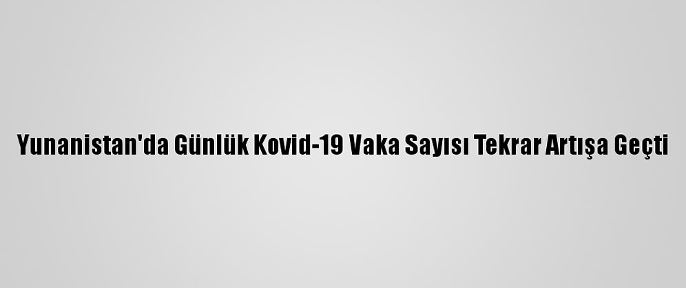 Yunanistan'da Günlük Kovid-19 Vaka Sayısı Tekrar Artışa Geçti