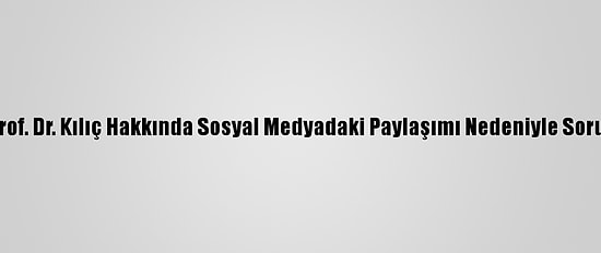 Tü Rektörlüğü, Prof. Dr. Kılıç Hakkında Sosyal Medyadaki Paylaşımı Nedeniyle Soruşturma Başlattı