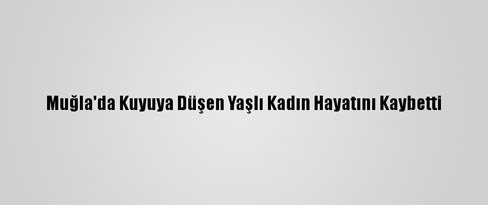 Muğla'da Kuyuya Düşen Yaşlı Kadın Hayatını Kaybetti