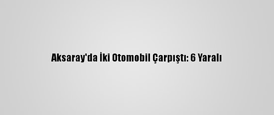 Aksaray'da İki Otomobil Çarpıştı: 6 Yaralı