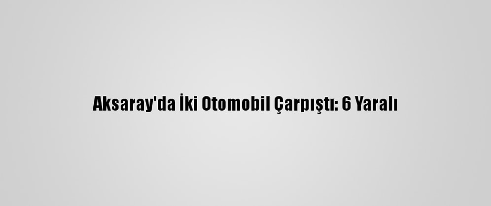 Aksaray'da İki Otomobil Çarpıştı: 6 Yaralı