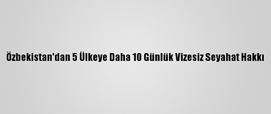 Özbekistan'dan 5 Ülkeye Daha 10 Günlük Vizesiz Seyahat Hakkı