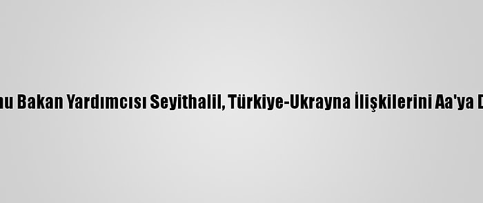 Türkiye Mezunu Bakan Yardımcısı Seyithalil, Türkiye-Ukrayna İlişkilerini Aa'ya Değerlendirdi: