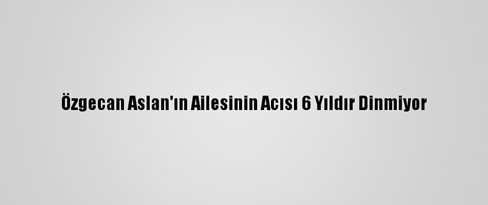 Özgecan Aslan'ın Ailesinin Acısı 6 Yıldır Dinmiyor