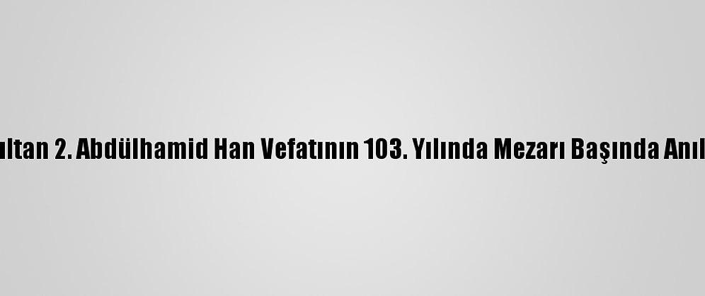 Sultan 2. Abdülhamid Han Vefatının 103. Yılında Mezarı Başında Anıldı
