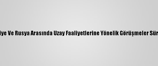 Türkiye Ve Rusya Arasında Uzay Faaliyetlerine Yönelik Görüşmeler Sürüyor