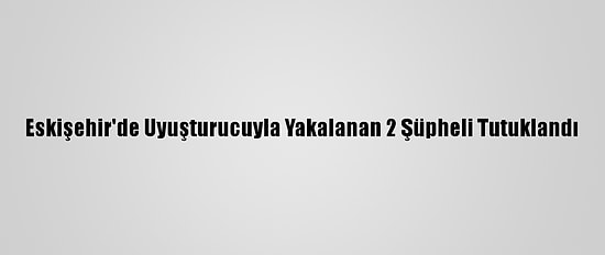 Eskişehir'de Uyuşturucuyla Yakalanan 2 Şüpheli Tutuklandı