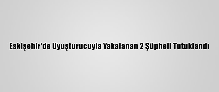 Eskişehir'de Uyuşturucuyla Yakalanan 2 Şüpheli Tutuklandı