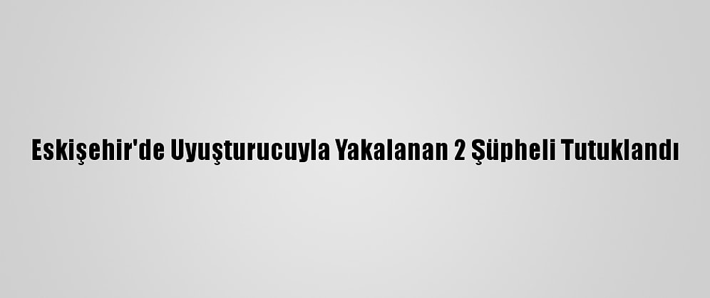 Eskişehir'de Uyuşturucuyla Yakalanan 2 Şüpheli Tutuklandı
