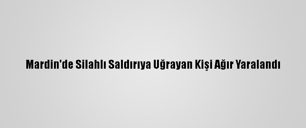 Mardin'de Silahlı Saldırıya Uğrayan Kişi Ağır Yaralandı